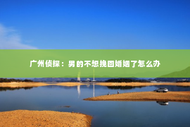 广州侦探:男的不想挽回婚姻了怎么办 广州侦探:男的不想挽回婚姻了怎么办
