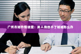 广州市婚外情调查:男人挽回不了婚姻怎么办 广州市婚外情调查:男人挽回不了婚姻怎么办