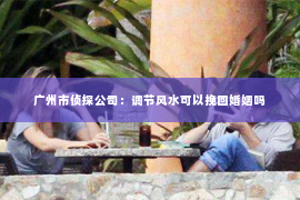 广州市侦探公司：调节风水可以挽回婚姻吗