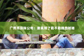 广州市侦探公司：要离婚了能不能挽回婚姻