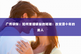 广州侦探：如何重建破裂的婚姻：改变渣十年的男人