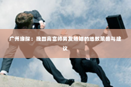 广州缘探:挽回高富帅男友婚姻的细致策略与建议 广州缘探:挽回高富帅男友婚姻的细致策略与建议