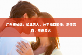 广州市侦探：如此男人，分手挽回前任：深情告白，重燃爱火