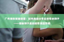 广州缘探婚姻调查:如何挽回分手后绝情的狮子——揭秘狮子座的绝情挽回攻略 广州缘探婚姻调查:如何挽回分手后绝情的狮子——揭秘狮子座的绝情挽回攻略