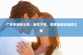 广州市侦探公司：朝花夕拾，情感挽回的温情之旅