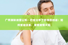 广州缘探调查公司：已经分手了想挽回的话：如何重建关系，重燃爱情火焰