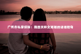 广州市私家侦探:挽回天秤女婚姻的话语短句 广州市私家侦探:挽回天秤女婚姻的话语短句