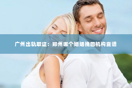 广州出轨取证:郑州哪个婚姻挽回机构靠谱 广州出轨取证:郑州哪个婚姻挽回机构靠谱
