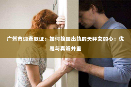 广州市调查取证：如何挽回出轨的天秤女的心：优雅与真诚并重