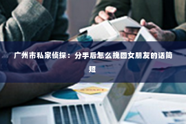广州市私家侦探:分手后怎么挽回女朋友的话简短 广州市私家侦探:分手后怎么挽回女朋友的话简短