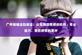广州婚姻出轨取证:山东挽回情感的机构:专业助力,重拾感情的美好 广州婚姻出轨取证:山东挽回情感的机构:专业助力,重拾感情的美好
