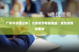 广州市调查公司:巧缘婚恋情感挽回:重拾爱情的美好 广州市调查公司:巧缘婚恋情感挽回:重拾爱情的美好