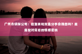 广州市侦探公司：巨蟹男和双鱼分手会挽回吗？星座配对背后的情感密码