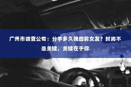 广州市调查公司：分手多久挽回前女友？时间不是关键，关键在于你