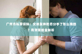 广州市私家侦探：女朋友异地恋分手了怎么挽回？有效策略全解析