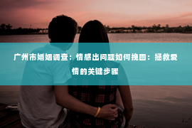 广州市婚姻调查：情感出问题如何挽回：拯救爱情的关键步骤