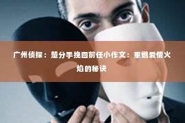 广州侦探：楚分手挽回前任小作文：重燃爱情火焰的秘诀