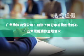 广州缘探调查公司:和狮子男分手后挽回他的心:五大策略助你重燃爱火 广州缘探调查公司:和狮子男分手后挽回他的心:五大策略助你重燃爱火
