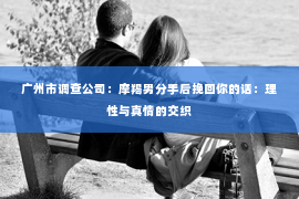 广州市调查公司：摩羯男分手后挽回你的话：理性与真情的交织