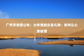 广州市调查公司：分手挽回女友礼物：如何让心意倍增