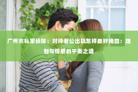 广州市私家侦探：对待老公出轨怎样最好挽回：理智与情感的平衡之道