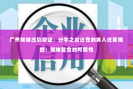 广州婚姻出轨取证:分手之后还在的男人还能挽回:揭秘复合的可能性 广州婚姻出轨取证:分手之后还在的男人还能挽回:揭秘复合的可能性