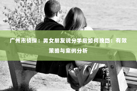 广州市侦探:男女朋友说分手后如何挽回:有效策略与案例分析 广州市侦探:男女朋友说分手后如何挽回:有效策略与案例分析