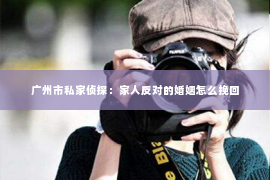 广州市私家侦探:家人反对的婚姻怎么挽回 广州市私家侦探:家人反对的婚姻怎么挽回