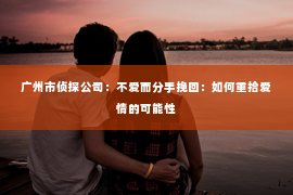广州市侦探公司:不爱而分手挽回:如何重拾爱情的可能性 广州市侦探公司:不爱而分手挽回:如何重拾爱情的可能性
