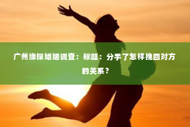 广州缘探婚姻调查:标题:分手了怎样挽回对方的关系? 广州缘探婚姻调查:标题:分手了怎样挽回对方的关系?