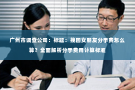 广州市调查公司：标题：挽回女朋友分手费怎么算？全面解析分手费用计算标准