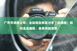 广州市侦探公司:主动和女朋友分手了想挽回:如何走出困境,重新找回爱情 广州市侦探公司:主动和女朋友分手了想挽回:如何走出困境,重新找回爱情