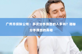 广州市侦探公司：多次分手挽回的人多吗？揭秘分手挽回的真相