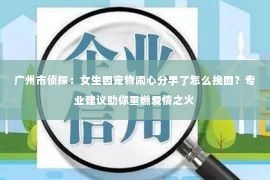 广州市侦探:女生因宠物闹心分手了怎么挽回?专业建议助你重燃爱情之火 广州市侦探:女生因宠物闹心分手了怎么挽回?专业建议助你重燃爱情之火