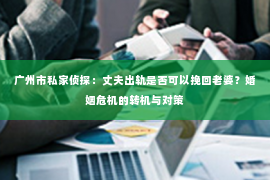 广州市私家侦探：丈夫出轨是否可以挽回老婆？婚姻危机的转机与对策