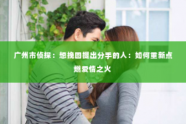 广州市侦探：想挽回提出分手的人：如何重新点燃爱情之火
