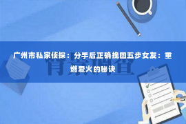 广州市私家侦探：分手后正确挽回五步女友：重燃爱火的秘诀
