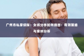 广州市私家侦探：女孩分手如何挽回：有效策略与案例分析