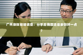 广州缘探婚姻调查:分手后挽回还是断联好一点? 广州缘探婚姻调查:分手后挽回还是断联好一点?