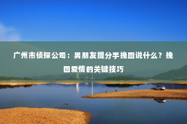广州市侦探公司：男朋友提分手挽回说什么？挽回爱情的关键技巧