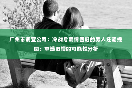 广州市调查公司：冷战后爱情回归的男人还能挽回：重燃旧情的可能性分析