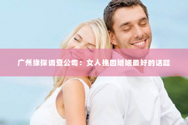 广州缘探调查公司:女人挽回婚姻最好的话题 广州缘探调查公司:女人挽回婚姻最好的话题
