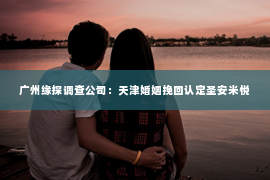 广州缘探调查公司:天津婚姻挽回认定圣安米悦 广州缘探调查公司:天津婚姻挽回认定圣安米悦