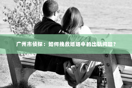 广州市侦探:如何挽救婚姻中的出轨问题? 广州市侦探:如何挽救婚姻中的出轨问题?