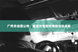 广州市调查公司：星座女性如何挽回出轨关系