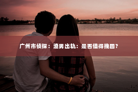 广州市侦探:渣男出轨:是否值得挽回? 广州市侦探:渣男出轨:是否值得挽回?