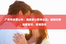 广州市调查公司：挽回老公精神出轨：理智冷静，坦诚面对，重建信任