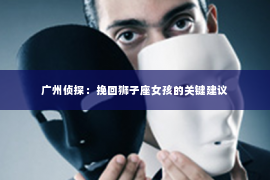 广州侦探：挽回狮子座女孩的关键建议
