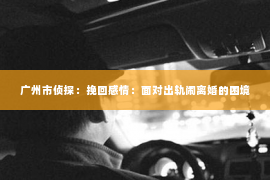 广州市侦探：挽回感情：面对出轨闹离婚的困境