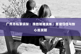广州市私家侦探：挽回婚姻关系：重建信任与耐心是关键